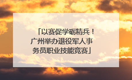 以赛促学砺精兵！广州举办退役军人事务员职业技能竞赛