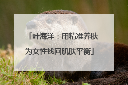 叶海洋：用精准养肤为女性找回肌肤平衡