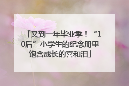 又到一年毕业季！“10后”小学生的纪念册里饱含成长的喜和泪
