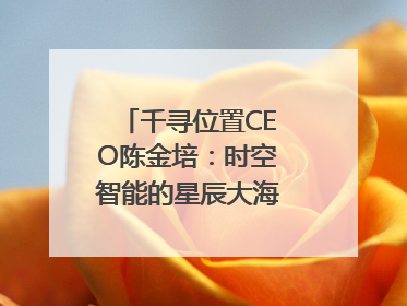 千寻位置CEO陈金培：时空智能的星辰大海，藏在数字万象与人间烟火中