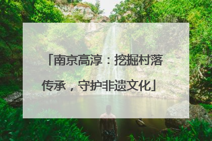 南京高淳：挖掘村落传承，守护非遗文化