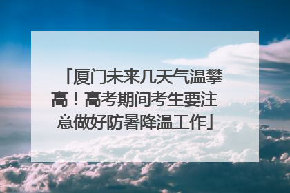 厦门未来几天气温攀高！高考期间考生要注意做好防暑降温工作