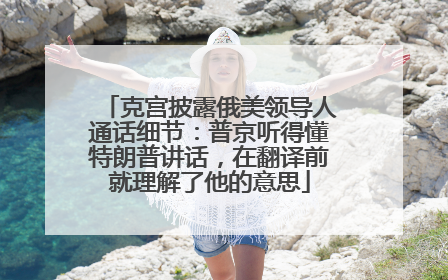 克宫披露俄美领导人通话细节：普京听得懂特朗普讲话，在翻译前就理解了他的意思