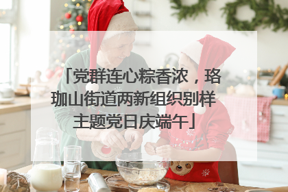 党群连心粽香浓，珞珈山街道两新组织别样主题党日庆端午