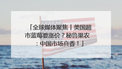 全球媒体聚焦丨美国超市蓝莓要涨价？秘鲁果农：中国市场真香！