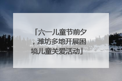 六一儿童节前夕，潍坊多地开展困境儿童关爱活动