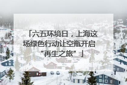 六五环境日，上海这场绿色行动让空瓶开启 “再生之旅”