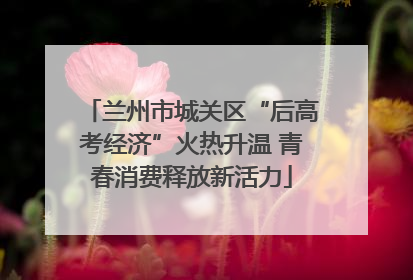 兰州市城关区“后高考经济”火热升温 青春消费释放新活力