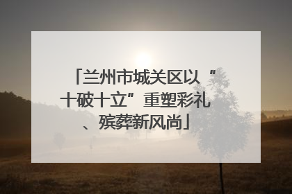 兰州市城关区以“十破十立”重塑彩礼、殡葬新风尚