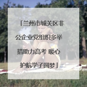兰州市城关区非公企业党组织多举措助力高考 暖心护航学子圆梦