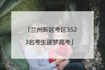 兰州新区考区3523名考生逐梦高考