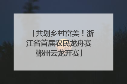 共划乡村富美！浙江省首届农民龙舟赛鄞州云龙开赛
