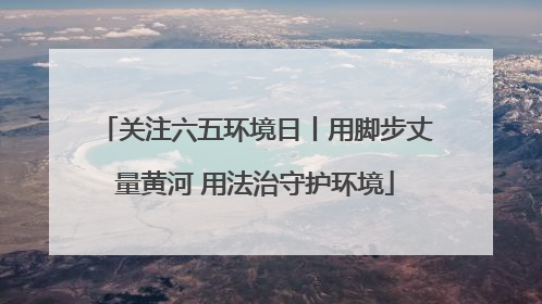 关注六五环境日丨用脚步丈量黄河 用法治守护环境