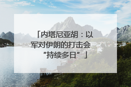 内塔尼亚胡：以军对伊朗的打击会“持续多日”