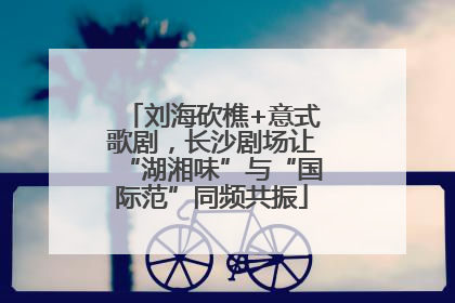 刘海砍樵+意式歌剧，长沙剧场让“湖湘味”与“国际范”同频共振
