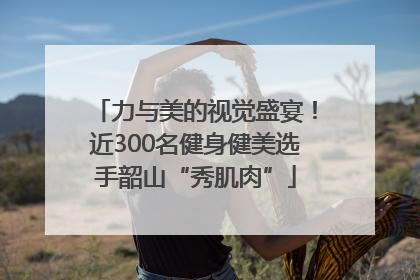 力与美的视觉盛宴！近300名健身健美选手韶山“秀肌肉”