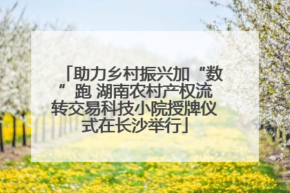 助力乡村振兴加“数”跑 湖南农村产权流转交易科技小院授牌仪式在长沙举行