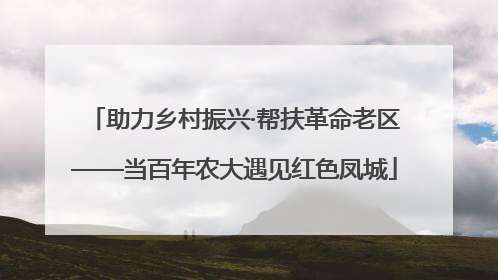 助力乡村振兴·帮扶革命老区——当百年农大遇见红色凤城