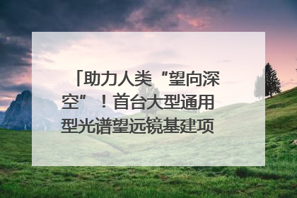 助力人类“望向深空”！首台大型通用型光谱望远镜基建项目破土动工