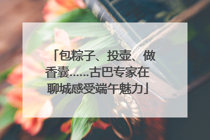 包粽子、投壶、做香囊……古巴专家在聊城感受端午魅力