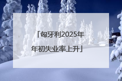 匈牙利2025年年初失业率上升
