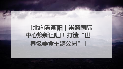 北向看衡阳｜崇盛国际中心焕新回归！打造“世界级美食主题公园”