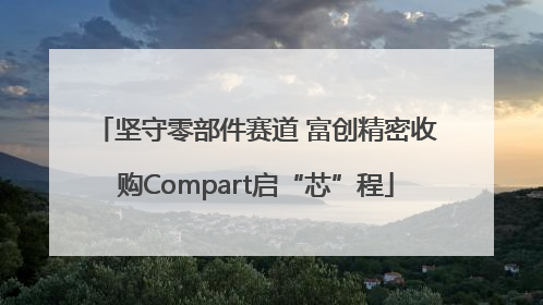 坚守零部件赛道 富创精密收购Compart启“芯”程