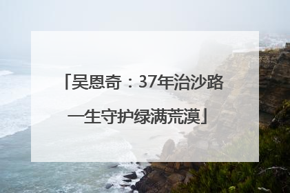 吴恩奇：37年治沙路 一生守护绿满荒漠