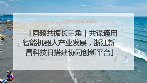 同频共振长三角｜共谋通用智能机器人产业发展，浙江新昌科技日搭建协同创新平台