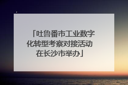 吐鲁番市工业数字化转型考察对接活动在长沙市举办