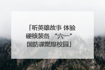 听英雄故事 体验硬核装备 “六一”国防课燃爆校园