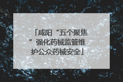 咸阳“五个聚焦”强化药械监管维护公众药械安全