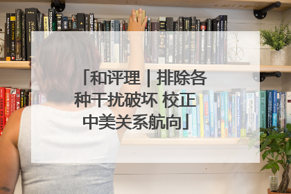 和评理｜排除各种干扰破坏 校正中美关系航向