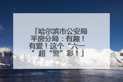 哈尔滨市公安局平房分局：有趣！有爱！这个“六一”超“警”彩！