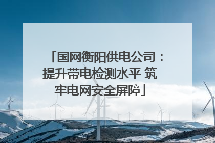 国网衡阳供电公司：提升带电检测水平 筑牢电网安全屏障