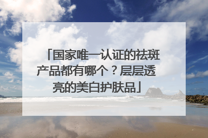 国家唯一认证的祛斑产品都有哪个？层层透亮的美白护肤品