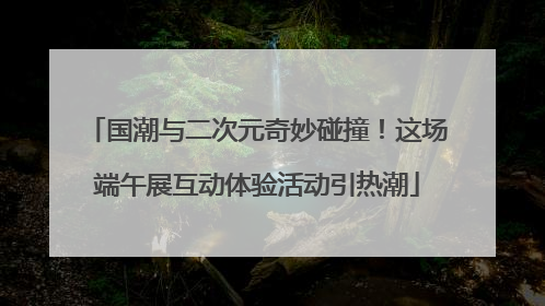 国潮与二次元奇妙碰撞！这场端午展互动体验活动引热潮