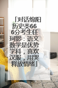 对话绵阳历史类666分考生任珂影：语文数学是优势学科，喜欢汉服，用哭释放情绪