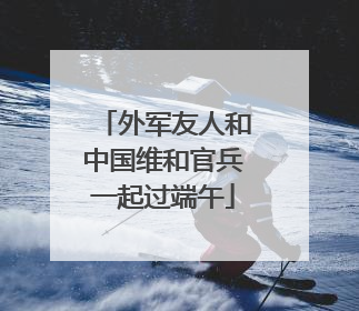 外军友人和中国维和官兵一起过端午