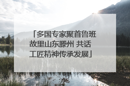 多国专家聚首鲁班故里山东滕州 共话工匠精神传承发展