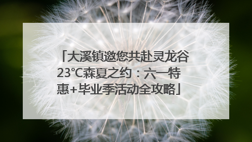 大溪镇邀您共赴灵龙谷23℃森夏之约：六一特惠+毕业季活动全攻略