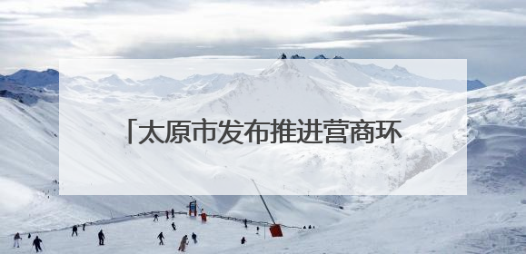 太原市发布推进营商环境深层次改革行动方案