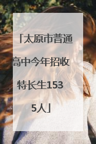 太原市普通高中今年招收特长生1535人