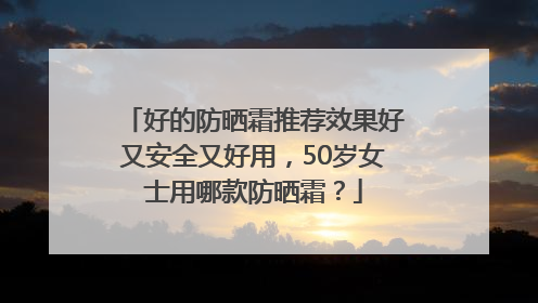 好的防晒霜推荐效果好又安全又好用，50岁女士用哪款防晒霜？