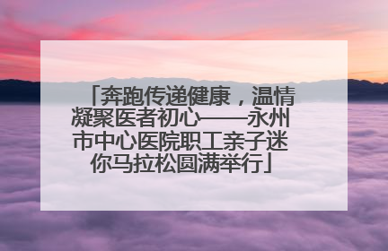 奔跑传递健康，温情凝聚医者初心——永州市中心医院职工亲子迷你马拉松圆满举行