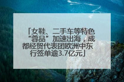 女鞋、二手车等特色“蓉品”加速出海，成都经贸代表团欧洲中东行签单逾3.7亿元