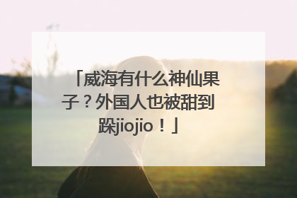 威海有什么神仙果子？外国人也被甜到跺jiojio！
