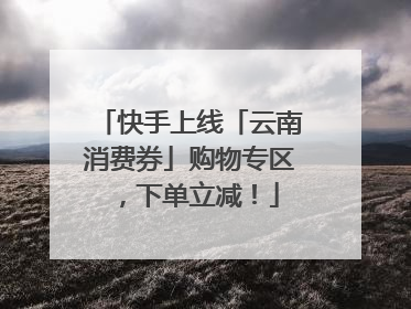快手上线「云南消费券」购物专区，下单立减！