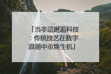 当非遗邂逅科技：传统技艺在数字浪潮中重焕生机