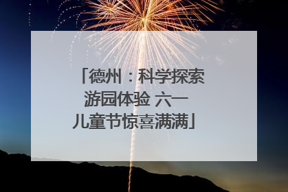 德州：科学探索 游园体验 六一儿童节惊喜满满